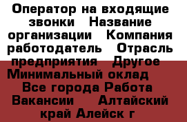 Оператор на входящие звонки › Название организации ­ Компания-работодатель › Отрасль предприятия ­ Другое › Минимальный оклад ­ 1 - Все города Работа » Вакансии   . Алтайский край,Алейск г.